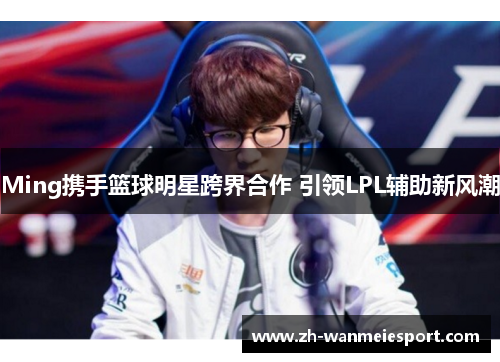 Ming携手篮球明星跨界合作 引领LPL辅助新风潮